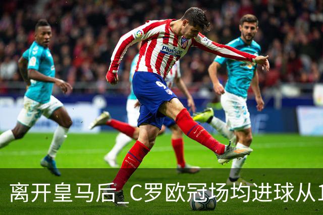 离开皇马后 C罗欧冠场均进球从1.04个下降到0.67个